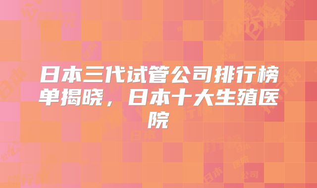 日本三代试管公司排行榜单揭晓，日本十大生殖医院