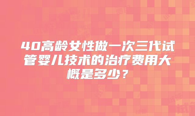 40高龄女性做一次三代试管婴儿技术的治疗费用大概是多少？