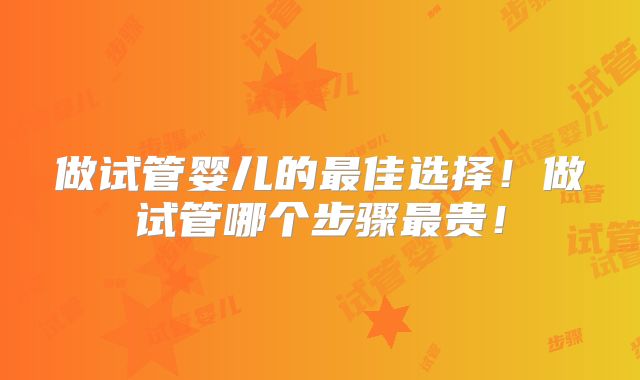 做试管婴儿的最佳选择！做试管哪个步骤最贵！