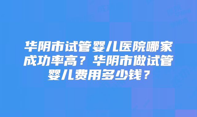 华阴市试管婴儿医院哪家成功率高？华阴市做试管婴儿费用多少钱？