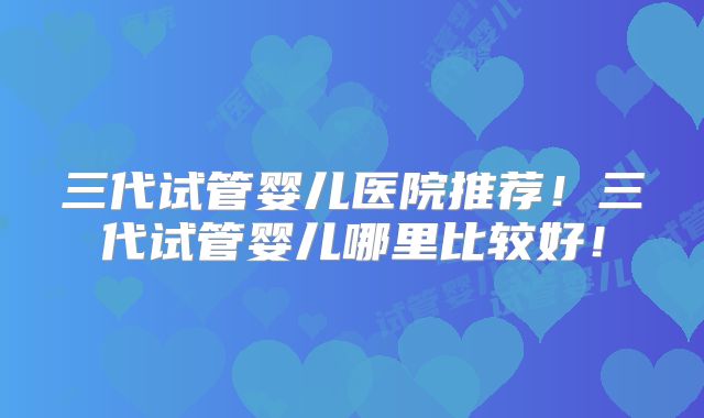 三代试管婴儿医院推荐!三代试管婴儿哪里比较好!