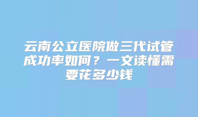 云南公立医院做三代试管成功率如何？一文读懂需要花多少钱