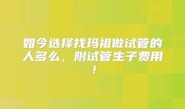 如今选择找玛祖做试管的人多么，附试管生子费用！