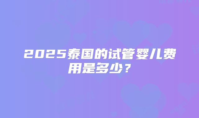 2025泰国的试管婴儿费用是多少?