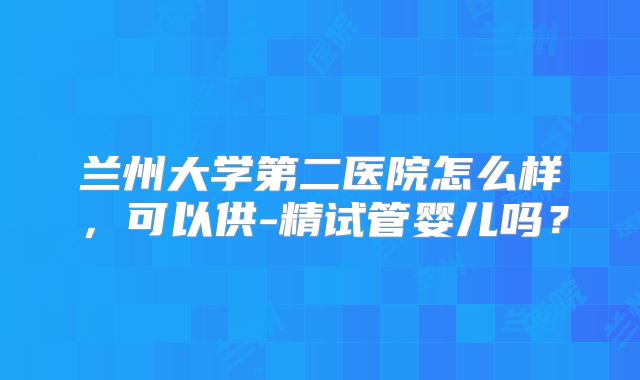 兰州大学第二医院怎么样，可以供-精试管婴儿吗？