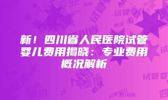 新!四川省人民医院试管婴儿费用揭晓:专业费用概况解析