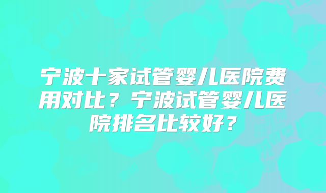 宁波十家试管婴儿医院费用对比？宁波试管婴儿医院排名比较好？