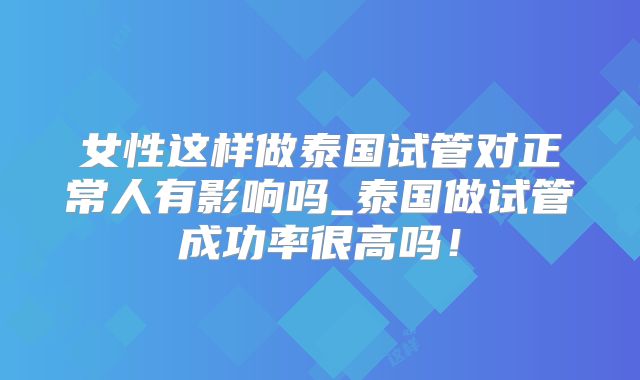 女性这样做泰国试管对正常人有影响吗_泰国做试管成功率很高吗！