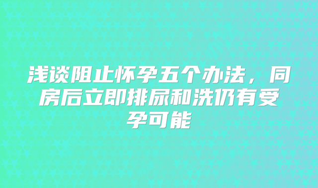 浅谈阻止怀孕五个办法,同房后立即排尿和洗仍有受孕可能