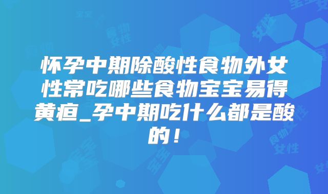 怀孕中期除酸性食物外女性常吃哪些食物宝宝易得黄疸_孕中期吃什么都是酸的！