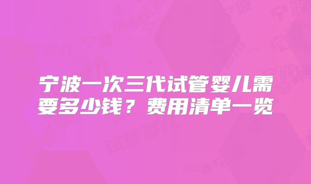 宁波一次三代试管婴儿需要多少钱?费用清单一览