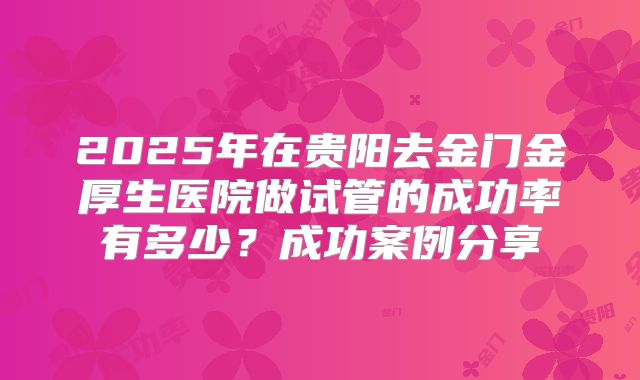 2025年在贵阳去金门金厚生医院做试管的成功率有多少？成功案例分享