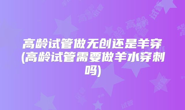高龄试管做无创还是羊穿(高龄试管需要做羊水穿刺吗)