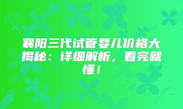 襄阳三代试管婴儿价格大揭秘:详细解析,看完就懂!