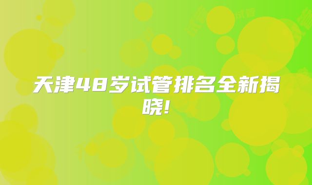 天津48岁试管排名全新揭晓!