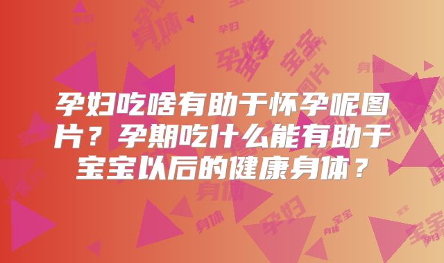 孕妇吃啥有助于怀孕呢图片？孕期吃什么能有助于宝宝以后的健康身体？