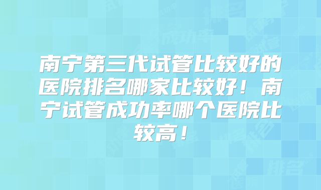 南宁第三代试管比较好的医院排名哪家比较好！南宁试管成功率哪个医院比较高！