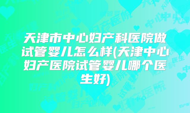 天津市中心妇产科医院做试管婴儿怎么样(天津中心妇产医院试管婴儿哪个医生好)