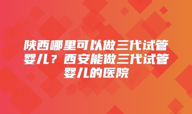陕西哪里可以做三代试管婴儿？西安能做三代试管婴儿的医院