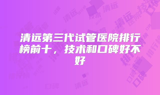 清远第三代试管医院排行榜前十,技术和口碑好不好