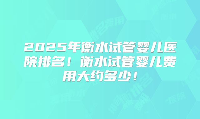 2025年衡水试管婴儿医院排名！衡水试管婴儿费用大约多少！