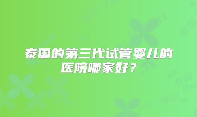 泰国的第三代试管婴儿的医院哪家好?