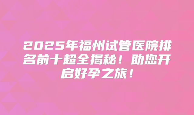 2025年福州试管医院排名前十超全揭秘！助您开启好孕之旅！