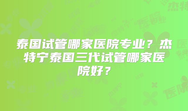 泰国试管哪家医院专业？杰特宁泰国三代试管哪家医院好？