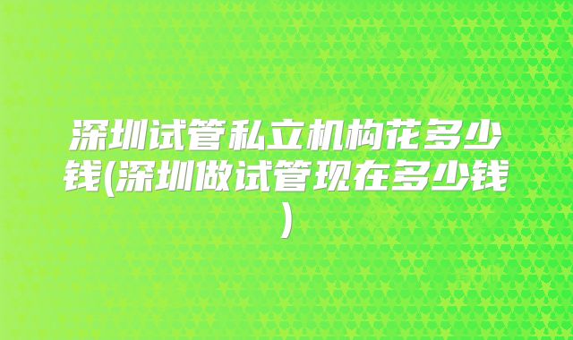深圳试管私立机构花多少钱(深圳做试管现在多少钱)