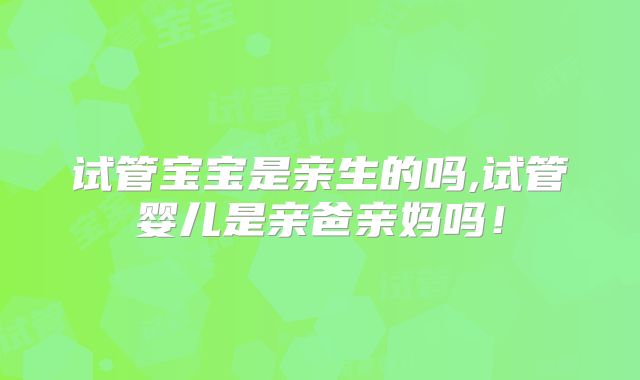 试管宝宝是亲生的吗,试管婴儿是亲爸亲妈吗！