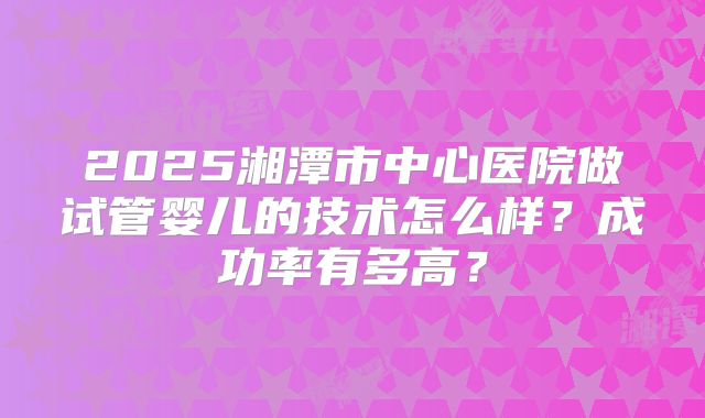 2025湘潭市中心医院做试管婴儿的技术怎么样？成功率有多高？