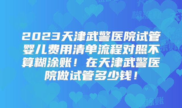 2023天津武警医院试管婴儿费用清单流程对照不算糊涂账!在天津武警医院做试管多少钱!