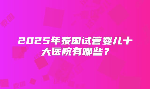 2025年泰国试管婴儿十大医院有哪些？