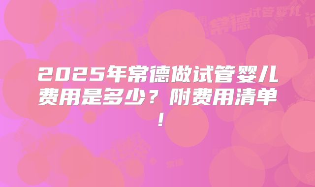 2025年常德做试管婴儿费用是多少？附费用清单！