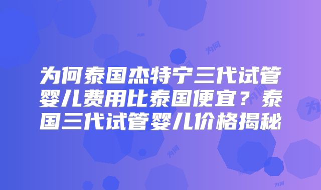 为何泰国杰特宁三代试管婴儿费用比泰国便宜？泰国三代试管婴儿价格揭秘