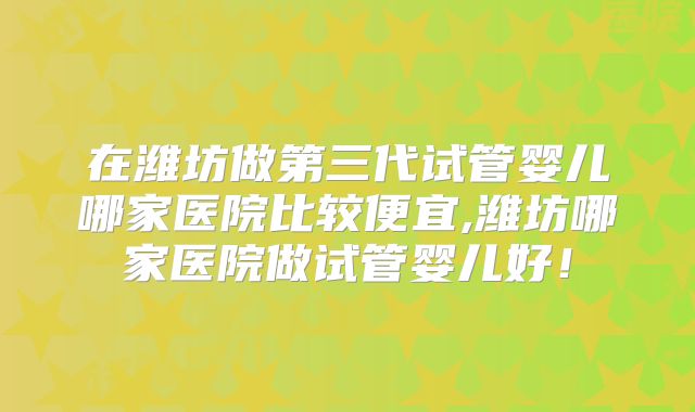 在潍坊做第三代试管婴儿哪家医院比较便宜,潍坊哪家医院做试管婴儿好！
