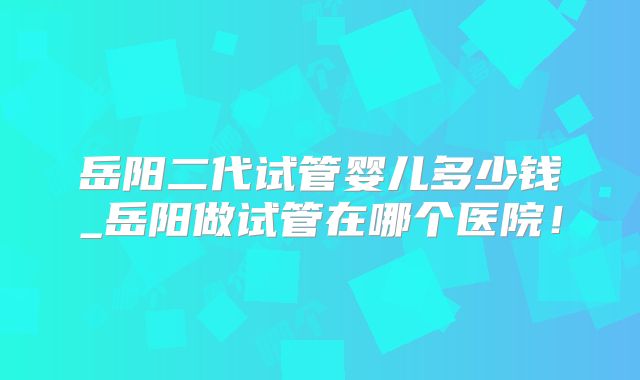 岳阳二代试管婴儿多少钱_岳阳做试管在哪个医院!