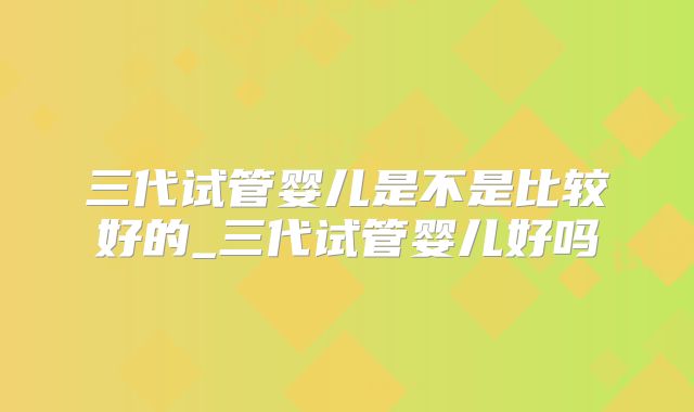 三代试管婴儿是不是比较好的_三代试管婴儿好吗