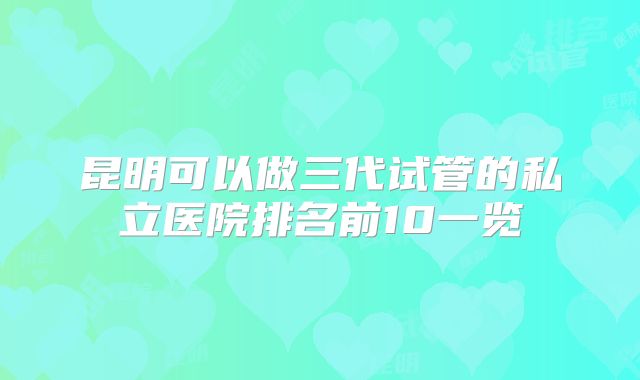 昆明可以做三代试管的私立医院排名前10一览