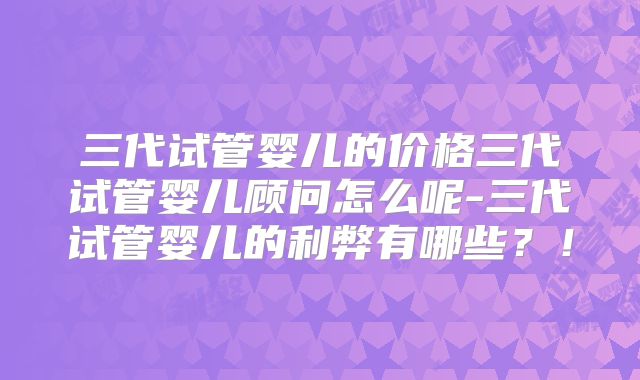三代试管婴儿的价格三代试管婴儿顾问怎么呢-三代试管婴儿的利弊有哪些?!