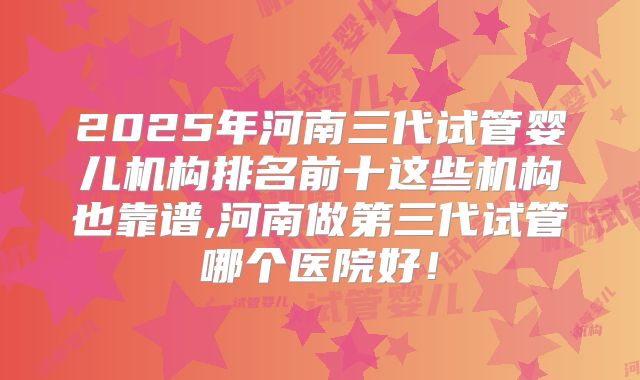 2025年河南三代试管婴儿机构排名前十这些机构也靠谱,河南做第三代试管哪个医院好！