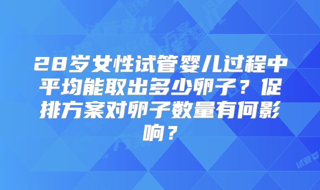 28岁女性试管婴儿过程中平均能取出多少卵子?促排方案对卵子数量有何影响?