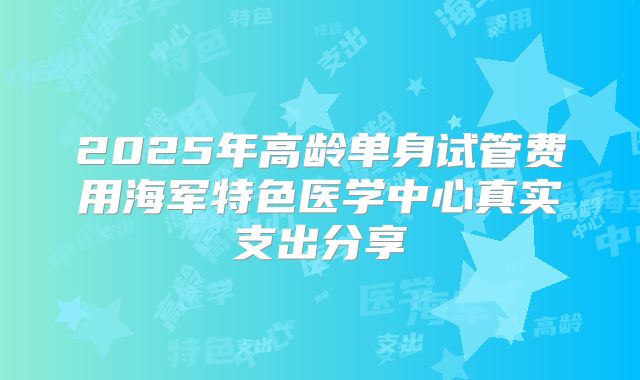 2025年高龄单身试管费用海军特色医学中心真实支出分享