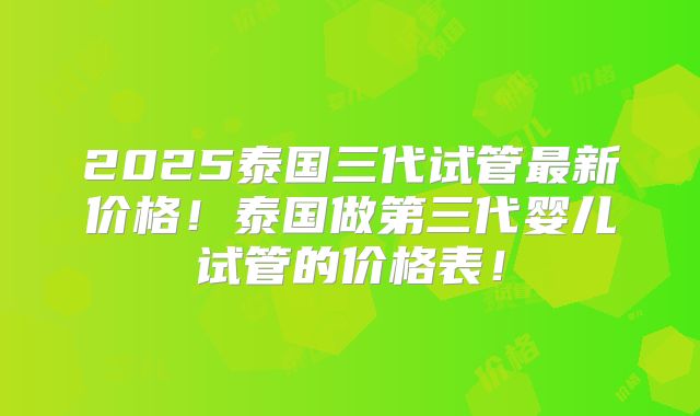 2025泰国三代试管最新价格！泰国做第三代婴儿试管的价格表！