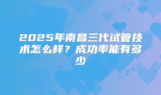 2025年南昌三代试管技术怎么样？成功率能有多少
