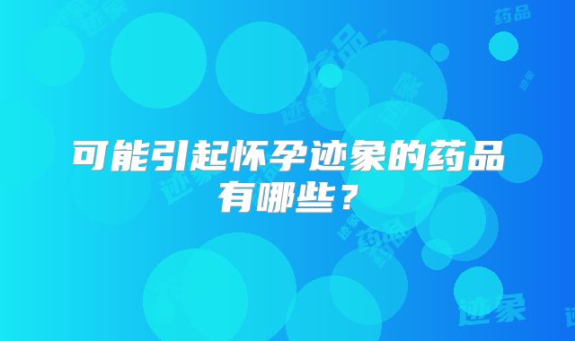 可能引起怀孕迹象的药品有哪些？