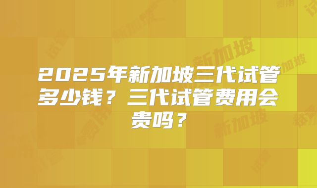2025年新加坡三代试管多少钱?三代试管费用会贵吗?