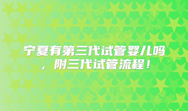 宁夏有第三代试管婴儿吗，附三代试管流程！