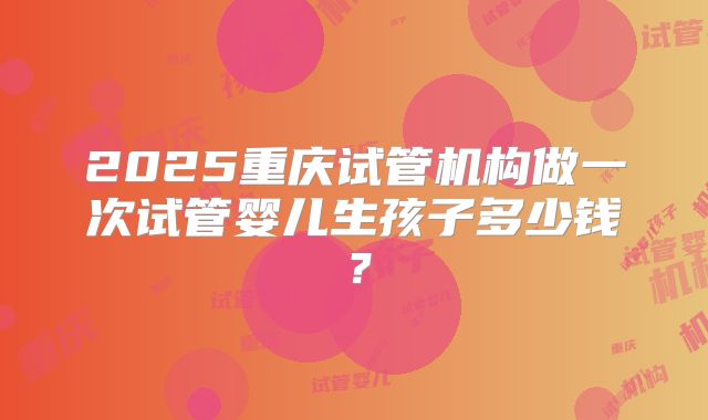 2025重庆试管机构做一次试管婴儿生孩子多少钱?
