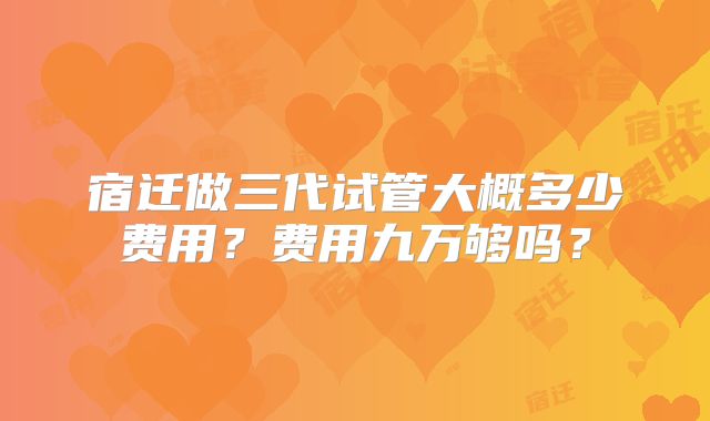 宿迁做三代试管大概多少费用?费用九万够吗?